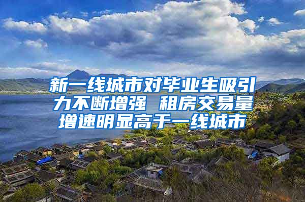 新一线城市对毕业生吸引力不断增强 租房交易量增速明显高于一线城市