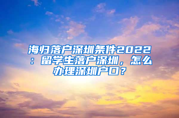 海归落户深圳条件2022：留学生落户深圳，怎么办理深圳户口？