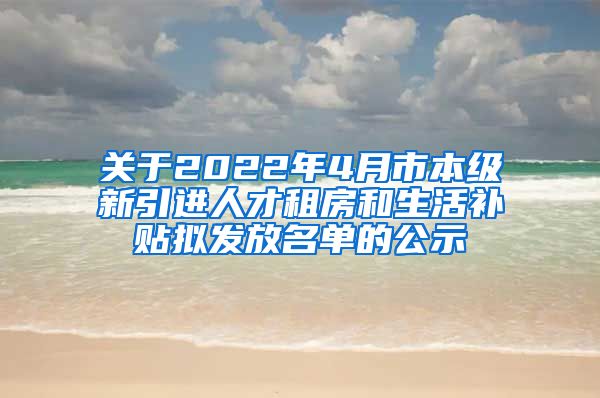 关于2022年4月市本级新引进人才租房和生活补贴拟发放名单的公示