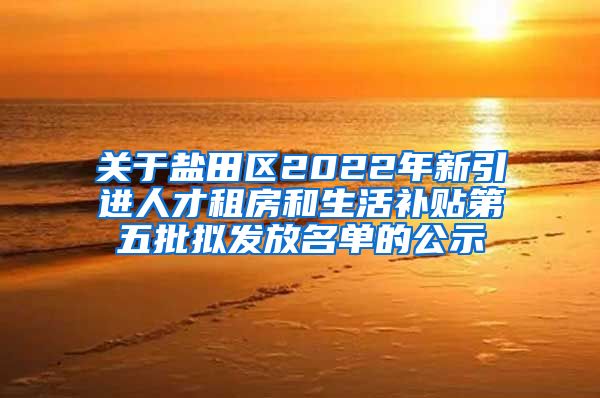 关于盐田区2022年新引进人才租房和生活补贴第五批拟发放名单的公示