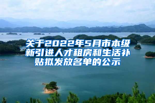 关于2022年5月市本级新引进人才租房和生活补贴拟发放名单的公示