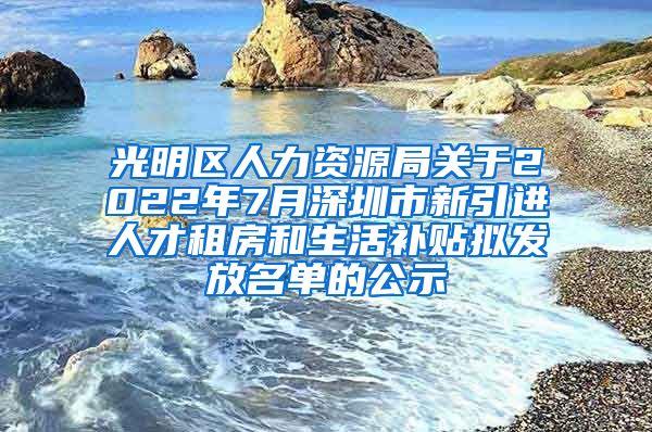 光明区人力资源局关于2022年7月深圳市新引进人才租房和生活补贴拟发放名单的公示