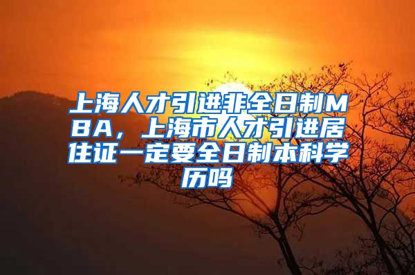 上海人才引进非全日制MBA，上海市人才引进居住证一定要全日制本科学历吗