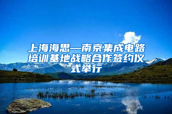 上海海思—南京集成电路培训基地战略合作签约仪式举行