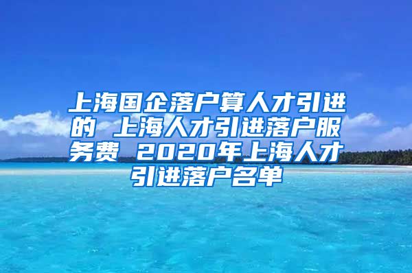 上海国企落户算人才引进的 上海人才引进落户服务费 2020年上海人才引进落户名单