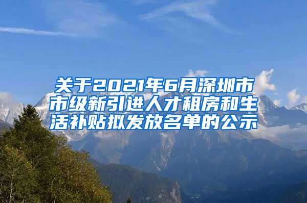 关于2021年6月深圳市市级新引进人才租房和生活补贴拟发放名单的公示