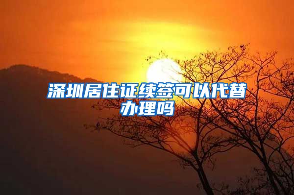 深圳居住证续签可以代替办理吗