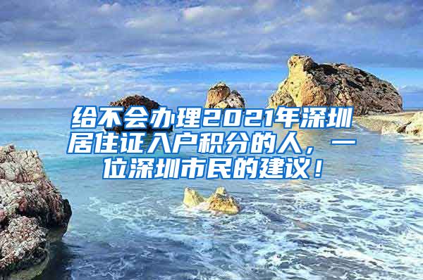 给不会办理2021年深圳居住证入户积分的人，一位深圳市民的建议！