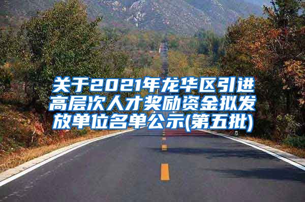 关于2021年龙华区引进高层次人才奖励资金拟发放单位名单公示(第五批)