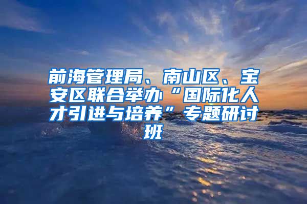 前海管理局、南山区、宝安区联合举办“国际化人才引进与培养”专题研讨班