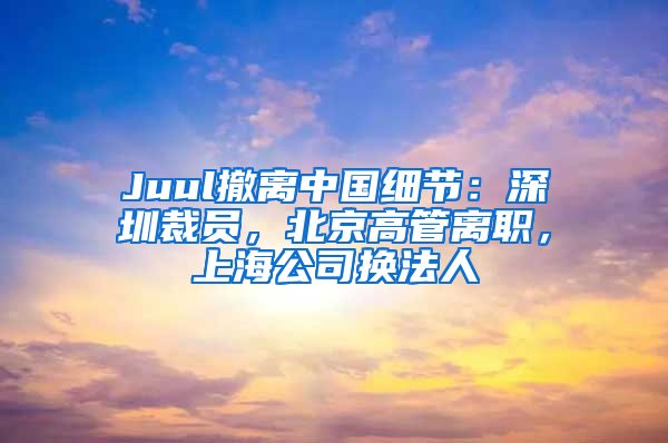Juul撤离中国细节：深圳裁员，北京高管离职，上海公司换法人