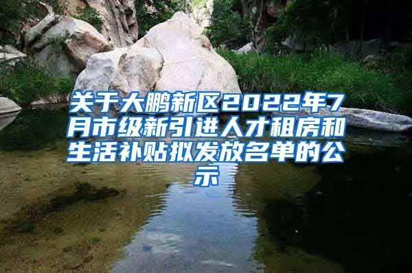 关于大鹏新区2022年7月市级新引进人才租房和生活补贴拟发放名单的公示