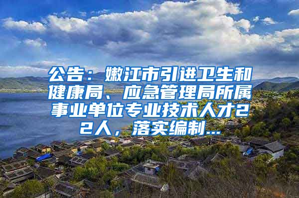 公告：嫩江市引进卫生和健康局、应急管理局所属事业单位专业技术人才22人，落实编制...