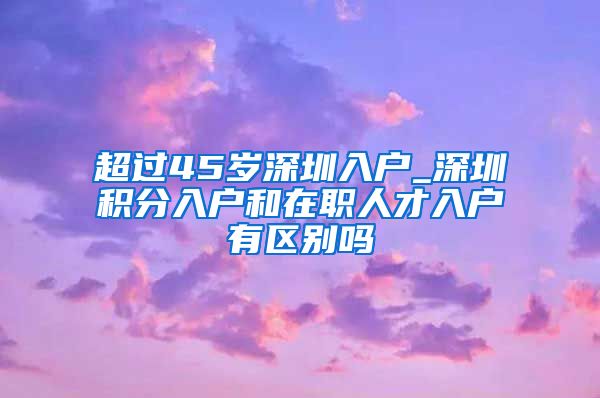 超过45岁深圳入户_深圳积分入户和在职人才入户有区别吗