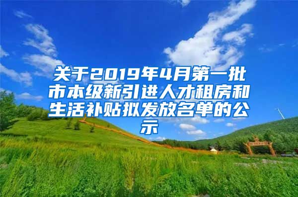 关于2019年4月第一批市本级新引进人才租房和生活补贴拟发放名单的公示