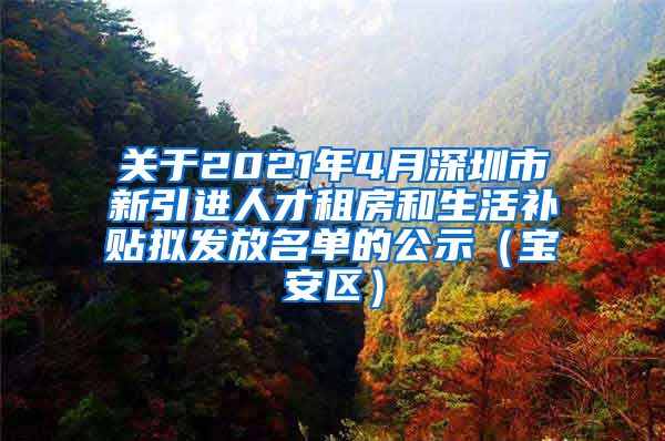 关于2021年4月深圳市新引进人才租房和生活补贴拟发放名单的公示（宝安区）