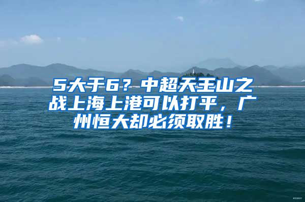 5大于6？中超天王山之战上海上港可以打平，广州恒大却必须取胜！