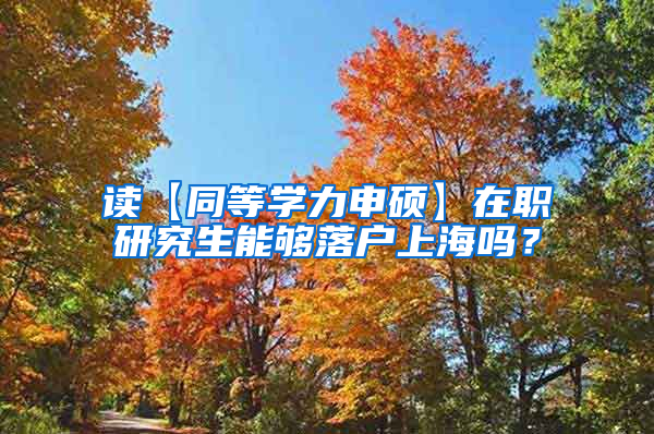 读【同等学力申硕】在职研究生能够落户上海吗？