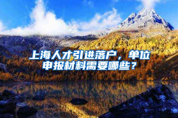 上海人才引进落户，单位申报材料需要哪些？