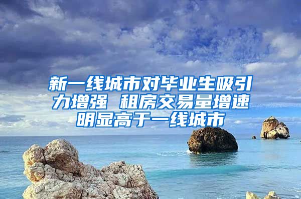 新一线城市对毕业生吸引力增强 租房交易量增速明显高于一线城市