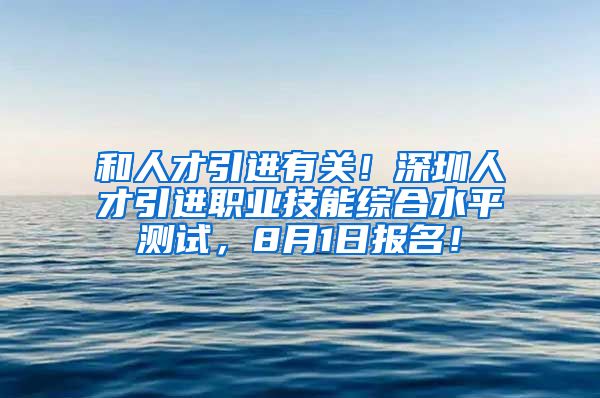 和人才引进有关！深圳人才引进职业技能综合水平测试，8月1日报名！