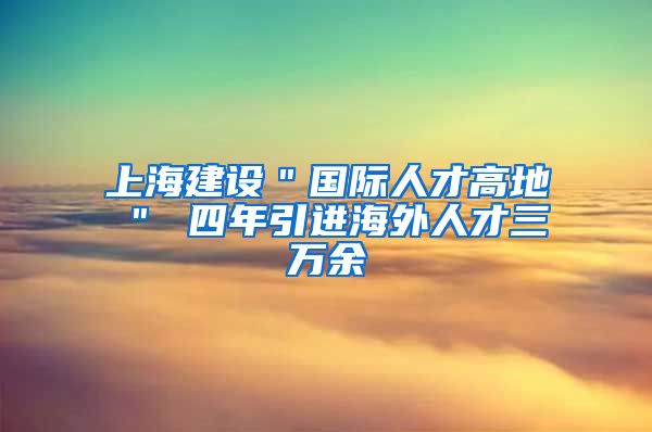 上海建设＂国际人才高地＂ 四年引进海外人才三万余