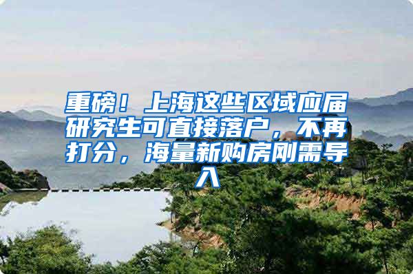 重磅！上海这些区域应届研究生可直接落户，不再打分，海量新购房刚需导入