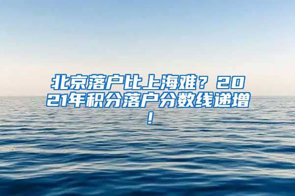 北京落户比上海难？2021年积分落户分数线递增！