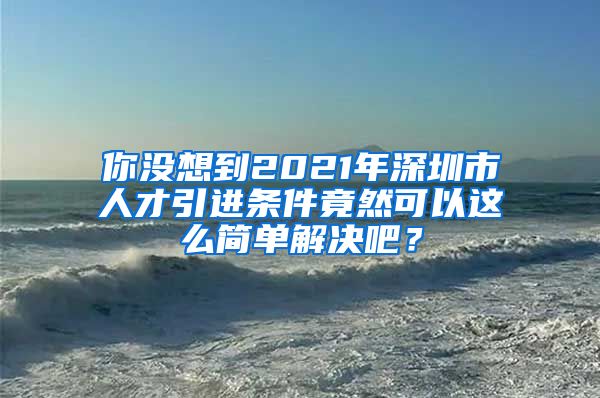 你没想到2021年深圳市人才引进条件竟然可以这么简单解决吧？