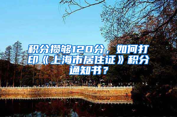 积分攒够120分，如何打印《上海市居住证》积分通知书？