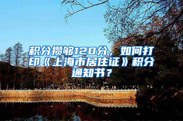 积分攒够120分，如何打印《上海市居住证》积分通知书？