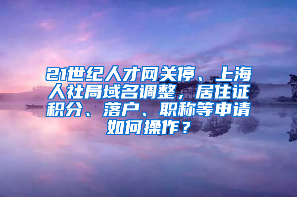 21世纪人才网关停、上海人社局域名调整，居住证积分、落户、职称等申请如何操作？
