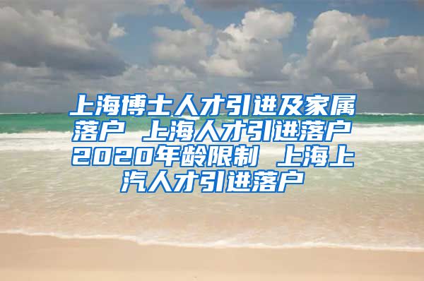 上海博士人才引进及家属落户 上海人才引进落户2020年龄限制 上海上汽人才引进落户