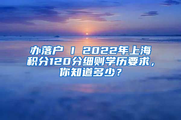 办落户 I 2022年上海积分120分细则学历要求，你知道多少？