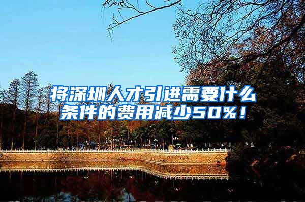 将深圳人才引进需要什么条件的费用减少50%！