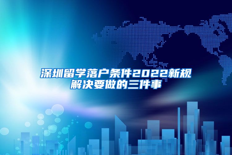 深圳留学落户条件2022新规解决要做的三件事
