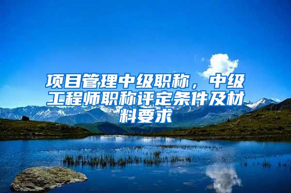 项目管理中级职称，中级工程师职称评定条件及材料要求