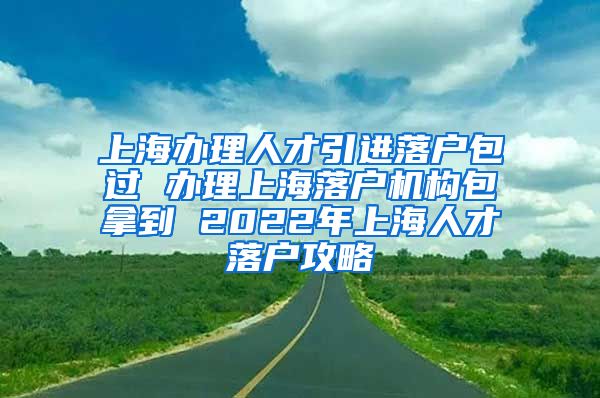 上海办理人才引进落户包过 办理上海落户机构包拿到 2022年上海人才落户攻略