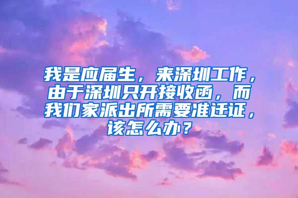 我是应届生，来深圳工作，由于深圳只开接收函，而我们家派出所需要准迁证，该怎么办？