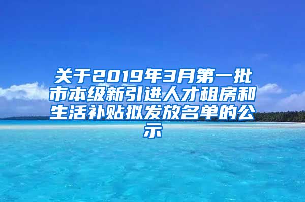 关于2019年3月第一批市本级新引进人才租房和生活补贴拟发放名单的公示
