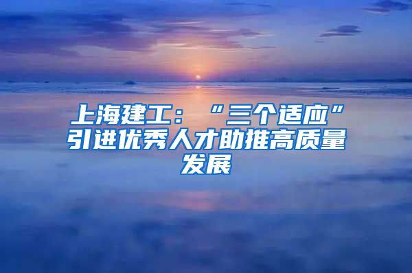 上海建工：“三个适应”引进优秀人才助推高质量发展
