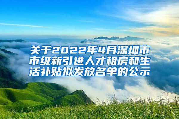 关于2022年4月深圳市市级新引进人才租房和生活补贴拟发放名单的公示