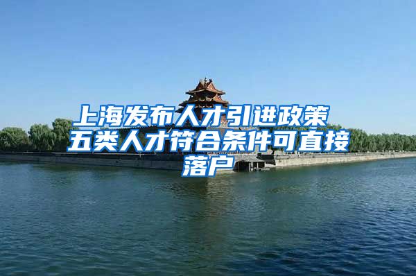 上海发布人才引进政策 五类人才符合条件可直接落户