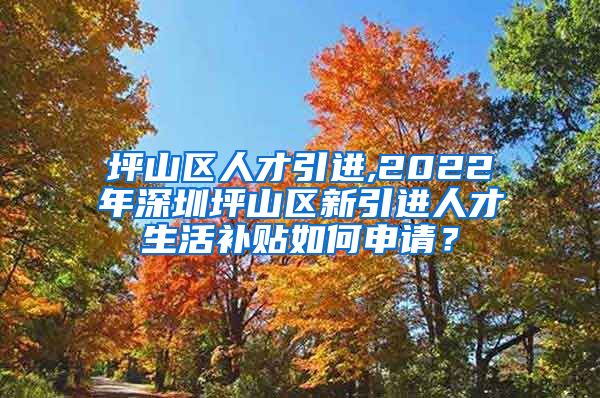 坪山区人才引进,2022年深圳坪山区新引进人才生活补贴如何申请？