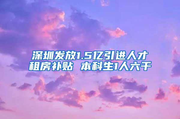 深圳发放1.5亿引进人才租房补贴 本科生1人六千