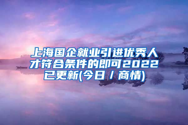 上海国企就业引进优秀人才符合条件的即可2022已更新(今日／商情)