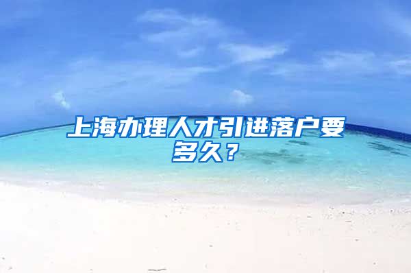 上海办理人才引进落户要多久？