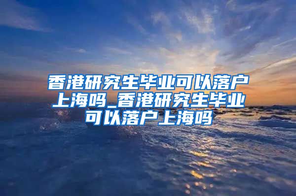 香港研究生毕业可以落户上海吗_香港研究生毕业可以落户上海吗