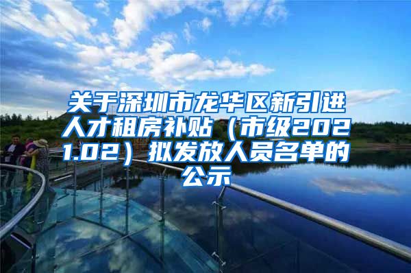 关于深圳市龙华区新引进人才租房补贴（市级2021.02）拟发放人员名单的公示