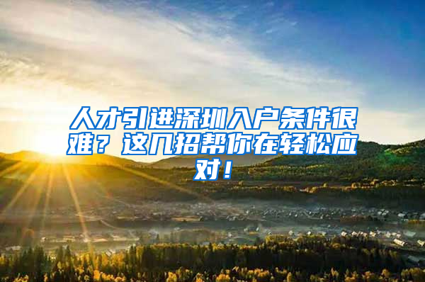 人才引进深圳入户条件很难？这几招帮你在轻松应对！